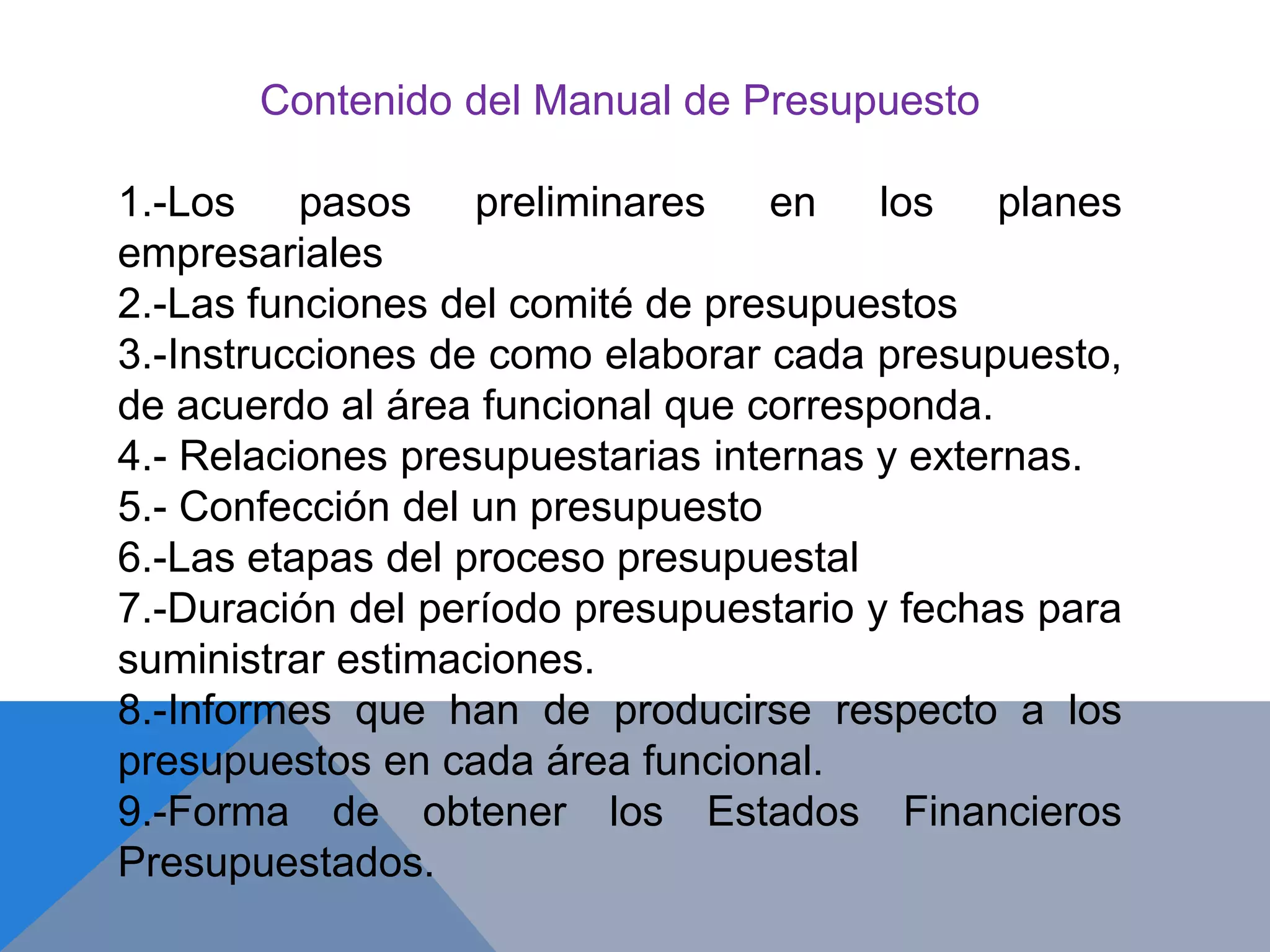 Contenido del Manual de Presupuesto
1.-Los pasos preliminares en los planes
empresariales
2.-Las funciones del comité de presupuestos
3.-Instrucciones de como elaborar cada presupuesto,
de acuerdo al área funcional que corresponda.
4.- Relaciones presupuestarias internas y externas.
5.- Confección del un presupuesto
6.-Las etapas del proceso presupuestal
7.-Duración del período presupuestario y fechas para
suministrar estimaciones.
8.-Informes que han de producirse respecto a los
presupuestos en cada área funcional.
9.-Forma de obtener los Estados Financieros
Presupuestados.
 