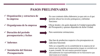 Debe ser compatible con la contabilidad de la empresa de tal
manera que las partidas presupuestarias tengan su correlativa en
la parte contable. De esta manera permitirá asignar
adecuadamente las responsabilidades de los funcionarios que
intervienen en el sistema
PASOS PRELIMINARES
 Organización y estructura de
la empresa
En caso contrario debe elaborarse ya que este es el que
permite ubicar los niveles jerárquicos y delimitar
funciones
 Organigrama de la empresa Ubicar donde y de quién depende la Unidad responsable
del Presupuesto y quienes dependen de dicha Unidad.
 Duración del período
presupuestario y fechas
Para suministrar estimaciones.
 Informes
Que han de producirse respecto a los presupuestos en
cada área funcional.
 Instalación del Sistema
Presupuestario
 