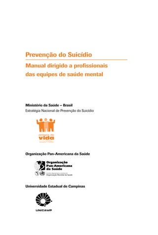 Prevenção do Suicídio
Manual dirigido a profissionais
das equipes de saúde mental
Ministério da Saúde – Brasil
Estratégia Nacional de Prevenção do Suicídio
Organização Pan-Americana da Saúde
Universidade Estadual de Campinas
 
