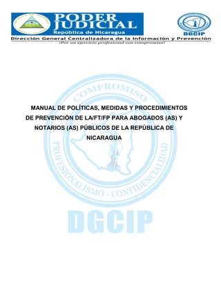MANUAL DE POLÍTICAS, MEDIDAS Y PROCEDIMIENTOS
DE PREVENCIÓN DE LA/FT/FP PARA ABOGADOS (AS) Y
NOTARIOS (AS) PÚBLICOS DE LA REPÚBLICA DE
NICARAGUA
 