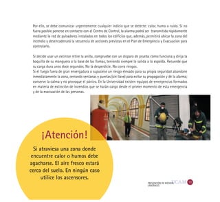 13PREVENCIÓN DE RIESGOS
LABORALES
Si atraviesa una zona donde
encuentre calor o humos debe
agacharse. El aire fresco estará
cerca del suelo. En ningún caso
utilice los ascensores.
Por ello, se debe comunicar urgentemente cualquier indicio que se detecte: calor, humo o ruido. Si no
fuera posible ponerse en contacto con el Centro de Control, la alarma podrá ser transmitida rápidamente
mediante la red de pulsadores instalados en todos los edificios que, además, permitirá ubicar la zona del
incendio y desencadenará la secuencia de acciones previstas en el Plan de Emergencia y Evacuación para
controlarlo.
Si decide usar un extintor retire la anilla, compruebe con un disparo de prueba cómo funciona y dirija la
boquilla de su manguera a la base de las llamas, teniendo siempre la salida a la espalda. Recuerde que
su carga dura unos doce segundos. No la desperdicie. No corra riesgos.
Si el fuego fuera de gran envergadura o supusiese un riesgo elevado para su propia seguridad abandone
inmediatamente la zona, cerrando ventanas y puertas (sin llave) para evitar su propagación y dé la alarma;
conserve la calma y no provoque el pánico. En la Universidad existen equipos de emergencias formados
en materia de extinción de incendios que se harán cargo desde el primer momento de esta emergencia
y de la evacuación de las personas.
¡Atención!
 