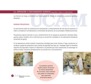 24 PREVENCIÓN DE RIESGOS
LABORALES
6.4. EXPOSICIÓN A CONTAMINANTES QUÍMICOS (seguridad e higiene en laboratorios)
Los factores de riesgo a considerar son consecuencia del manejo de elementos y sustancias químicas
peligrosas.
MEDIDAS PREVENTIVAS:
El conocimiento sobre las condiciones de manipulación y almacenamiento de este tipo de sustancias, el
orden y la limpieza en los laboratorios y la formación del personal, son las principales medidas preventivas.
Prestaremos especial atención al uso y mantenimiento de los equipos de protección individual (bata,
guantes, gafas, mandiles, etc.) y colectivos que se encuentran instalados en los laboratorios (campanas
extractoras de gases).
En los laboratorios existen también instalaciones diseñadas para evitar lesiones si llega a producirse un
accidente, equipos de salvamento como: duchas de seguridad, lava ojos, etc., instalados según la normativa
específica de seguridad e higiene en laboratorios. Se pretende que estas instalaciones se mantengan en
perfecto estado, realizando periódicamente una revisión de su funcionamiento.
Los productos químicos
pueden producir situaciones
de extrema peligrosidad.
Por tal motivo, estas sustancias
sólo podrán ser manipuladas
bajo supervisión
de personal experto.
 