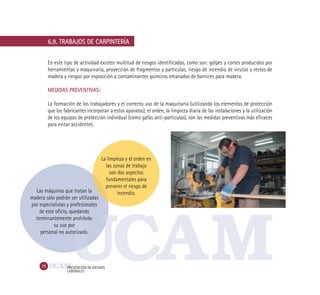 28 PREVENCIÓN DE RIESGOS
LABORALES
6.9. TRABAJOS DE CARPINTERÍA
En este tipo de actividad existen multitud de riesgos identificados, como son: golpes y cortes producidos por
herramientas y maquinaria, proyección de fragmentos y partículas, riesgo de incendio de virutas y restos de
madera y riesgos por exposición a contaminantes químicos emanados de barnices para madera.
MEDIDAS PREVENTIVAS:
La formación de los trabajadores y el correcto uso de la maquinaria (utilizando los elementos de protección
que los fabricantes incorporan a estos aparatos), el orden, la limpieza diaria de las instalaciones y la utilización
de los equipos de protección individual (como gafas anti-partículas), son las medidas preventivas más eficaces
para evitar accidentes.
La limpieza y el orden en
las zonas de trabajo
son dos aspectos
fundamentales para
prevenir el riesgo de
incendio.Las máquinas que tratan la
madera sólo podrán ser utilizadas
por especialistas y profesionales
de este oficio, quedando
terminantemente prohibido
su uso por
personal no autorizado.
 