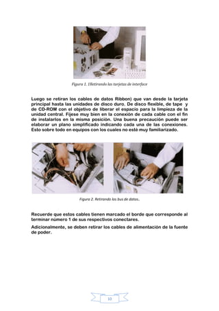 10
Figura 1. 1Retirando las tarjetas de interface
Luego se retiran los cables de datos Ribbon) que van desde la tarjeta
principal hasta las unidades de disco duro. De disco flexible, de tape y
de CD-ROM con el objetivo de liberar el espacio para la limpieza de la
unidad central. Fíjese muy bien en la conexión de cada cable con el fin
de instalarlos en la misma posición. Una buena precaución puede ser
elaborar un plano simplificado indicando cada una de las conexiones.
Esto sobre todo en equipos con los cuales no esté muy familiarizado.
Figura 2. Retirando los bus de datos.
Recuerde que estos cables tienen marcado el borde que corresponde al
terminar número 1 de sus respectivos conectares.
Adicionalmente, se deben retirar los cables de alimentación de la fuente
de poder.
 
