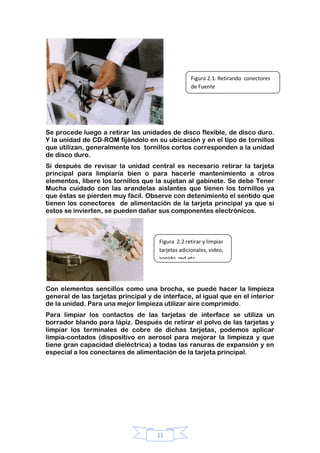 11
Se procede luego a retirar las unidades de disco flexible, de disco duro.
Y la unidad de CD-ROM fijándolo en su ubicación y en el tipo de tornillos
que utilizan, generalmente los tornillos cortos corresponden a la unidad
de disco duro.
Si después de revisar la unidad central es necesario retirar la tarjeta
principal para limpiaría bien o para hacerle mantenimiento a otros
elementos, libere los tornillos que la sujetan al gabinete. Se debe Tener
Mucha cuidado con las arandelas aislantes que tienen los tornillos ya
que éstas se pierden muy fácil. Observe con detenimiento el sentido que
tienen los conectores de alimentación de la tarjeta principal ya que si
estos se invierten, se pueden dañar sus componentes electrónicos.
Con elementos sencillos como una brocha, se puede hacer la limpieza
general de las tarjetas principal y de interface, al igual que en el interior
de la unidad. Para una mejor limpieza utilizar aire comprimido.
Para limpiar los contactos de las tarjetas de interface se utiliza un
borrador blando para lápiz. Después de retirar el polvo de las tarjetas y
limpiar los terminales de cobre de dichas tarjetas, podemos aplicar
limpia-contados (dispositivo en aerosol para mejorar la limpieza y que
tiene gran capacidad dieléctrica) a todas las ranuras de expansión y en
especial a los conectares de alimentación de la tarjeta principal.
Figura 2.1. Retirando conectores
de Fuente
Figura 2.2 retirar y limpiar
tarjetas adicionales, video,
sonido ,red,etc.
 