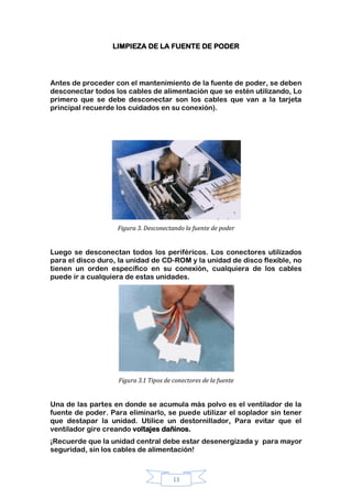 13
LIMPIEZA DE LA FUENTE DE PODER
Antes de proceder con el mantenimiento de la fuente de poder, se deben
desconectar todos los cables de alimentación que se estén utilizando, Lo
primero que se debe desconectar son los cables que van a la tarjeta
principal recuerde los cuidados en su conexión).
Figura 3. Desconectando la fuente de poder
Luego se desconectan todos los periféricos. Los conectores utilizados
para el disco duro, la unidad de CD-ROM y la unidad de disco flexible, no
tienen un orden específico en su conexión, cualquiera de los cables
puede ir a cualquiera de estas unidades.
Figura 3.1 Tipos de conectores de la fuente
Una de las partes en donde se acumula más polvo es el ventilador de la
fuente de poder. Para eliminarlo, se puede utilizar el soplador sin tener
que destapar la unidad. Utilice un destornillador, Para evitar que el
ventilador gire creando voltajes dañinos.
¡Recuerde que la unidad central debe estar desenergizada y para mayor
seguridad, sin los cables de alimentación!
 