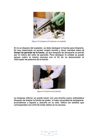 14
Figura 3.2 Limpieza de la fuente con soplador
Si no se dispone del soplador, se debe destapar la fuente para limpiarla.
Es muy importante no perder ningún tornillo y tener claridad sobre el
tiempo de garantía de la fuente, ya que después de decaparla se pierde
por la rotura del sello de garantía. Para destapar la unidad se puede
apoyar sobre la misma carcasa con el fin de no desconectar el
interruptor de potencia de la fuente.
Figura 3.2 desarme de la fuente
La limpieza inferior se puede hacer con una brocha suave antiestática
Después de limpiar la fuente de poder, si hubo necesidad de destaparla,
procedemos a taparla y ubicarla en su sitio. Utilice los tomillos que
corresponden con el fin de evitar daños en la carcasa.
 