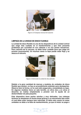 15
Figura 3.3 Limpieza manual de la fuente
LIMPIEZA DE LA UNIDAD DE DISCO FLEXIBLE
La unidad de disco flexible es uno de los dispositivos de la unidad central
que exige más cuidado en el mantenimiento y que más presenta
problemas por suciedad en sus cabezas o en sus partes mecánicas.
Para retirarla de la carcasa, se debe tener cuidado para que salga sin
presión (suavemente). En muchos casos la tapa puede estar floja y se
atasca al retirarla.
Figura 4. Retirando la unidad de disco flexible
Debido a la gran cantidad de marcas y modelos de unidades de disco
flexible que existen, no hay un procedimiento estándar para destaparlas.
Observe bien la forma, en la cual está asegurada y ensamblada su tapa.
En algunos modelos tiene un salo tornillo, en otros dos y en otros el
desarme se realiza simplemente a presión con la ayuda de un
destornillador de pala pequeño.
Este dispositivo tiene partes móviles y muy delicadas. Las cabezas
lectoras se desplazan en forma lineal gracias a un mecanismo tipo sinfín
el cual debe estar siempre bien lubricado. El daño más común en estas
unidades se debe a la falta de mantenimiento, ya que el motor se pega o
 