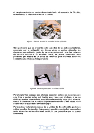 16
el desplazamiento se vuelve demasiado lento al aumentar la fricción,
ocasionando la descalibración de la unidad.
Figura 5. Detalle interior de la unidad de disco flexible.
Otro problema que se presenta es la suciedad de las cabezas lectoras,
generada por la utilización de discos viejos o sucios. Además, los
disquetes van soltando parte de su recubrimiento al rozar las cabezas
de lectura/ escritura. En muchos casos, se puede solucionar este
problema por medio de un disco de limpieza, pero en otros casos es
necesaria una limpieza más profunda.
Figura 6. Kit de limpieza para la unidad flexible
Para limpiar las cabezas con el disco especial, aplique en la ventana de
éste tres o cuatro gotas del líquido que viene con el disco, o en su
defecto, alcohol isopropílico. Insértelo en la unidad y haga girar el motor
dando el comando DIR A: Repita el procedimiento dos o tres veces. Esto
se debe hacer cuando se arme el equipo.
Para realizar la limpieza manual de la unidad de disco flexible, podemos
utilizar copitos de algodón. Impregne el algodón con alcohol isopropílico
(este alcohol es de un alto nivel volátil, lo que garantiza que no quede
humedad).
 