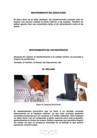 18
MANTENIMIENTO DEL DISCO DURO
El disco duro no se debe destapar. Su mantenimiento consiste sólo en
limpiar con mucho cuidado la parte exterior y las tarjetas. También se
deben ajustar bien sus conectares tanto el de alimentación como el de
datos.
MANTENIMIENTO DE LOS PERIFÉRICOS
Después de realizar el mantenimiento a la unidad central, se procede a
limpiar los periféricos
Teclado, el monitor, el mouse, las impresoras, etc.
EL TECLADO
Figura 8. Limpieza del teclado
El mantenimiento preventivo que se hace a un teclado consiste
básicamente en la limpieza exterior, ya que éste acumula bastante
suciedad producida por los usuarios y el medio ambiente. Esta limpieza
se debe hacer con un compuesto a jabon especial para este propósito,
generalmente en forma de crema. Existen espumas que permiten limpiar
las teclas sin que se produzca humedad en el teclado lo que podría
ocasionar cortocircuitos
 