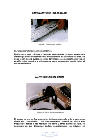 19
LIMPIEZA INTERNA DEL TECLADO
Figura 8.1 Desarme del teclado
Para realizar el mantenimiento interior.
Destapamos con cuidado el teclado, observando la forma como está
armado ya que su desarme varía notablemente de una marca a otra. Se
debe tener mucho cuidado con los tornillos; estos generalmente vienen
en diferentes tamaños y ubicarlos en forma equivocada puede dañar el
sistema de cierre.
MANTENIMIENTO DEL MOUSE
Figura 9. Discos de desplazamiento
El mouse es uno de los accesorios indispensables durante la operación
diaria del computador. Su funcionamiento normal se altera con
frecuencia debido a los residuos de polvo y otras sustancias que, se
acumulan en sus diferentes partes, especialmente las móviles, se
 