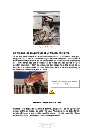 21
Figura 10. Disco Duro
SENTIDO DE LOS CONECTORES DE LA TARJETA PRINCIPAL
Si se desconectaron los cables de alimentación de la tarjeta principal,
tenga mucho cuidado cuando se haga la nueva conexión. Observe en la
figura el sentido correcto de los conectares. La forma fácil de orientarlos
es acomodando los dos conectares de modo que los cables negros
queden seguidos y bien acomodados con respecto a los pines de la
tarjeta. Una equivocación en esta conexión, daña la tarjeta, conectores
de alimentación en la tarjeta principal.
TAPANDO LA UNIDAD CENTRAL
Cuando esté tapando la unidad central, asegúrese de no aprisionar
cables entre los bordes de ésta y la lapa. Asimismo, no se debe forzar
ningún elemento a que encaje con otro, mejor, retire el elemento y haga
una observación general para detectar el problema.
Fig 10.1 Una equivocación en esta
conexión, daña la tarjeta
 
