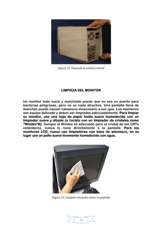 22
Figura 11. Tapando la unidad central
LIMPIEZA DEL MONITOR
Un monitor todo sucio y manchado puede que no sea un puerto para
bacterias peligrosas, pero no es nada atractivo. Una pantalla llena de
manchas puede causar cansancio innecesario a sus ojos. Los monitores
son equipo delicado y deben ser limpiados adecuadamente. Para limpiar
su monitor, use una hoja de papel toalla suave humedecida con un
limpiador suave y diluido (o rocíelo con un limpiador de cristales como
"Windex"®). Aunque el Windex es adecuado para el cristal de los CRTs
estándares, nunca lo rocíe directamente a la pantalla. Para los
monitores LCD, nunca use limpiadores con base de amoniaco, en su
lugar use un paño suave levemente humedecido con agua.
Figura 12. Limpiar con paño suave la pantalla
 