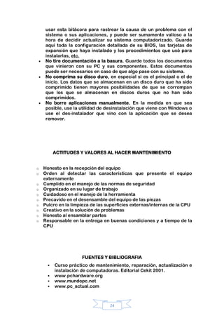 24
usar esta bitácora para rastrear la causa de un problema con el
sistema o sus aplicaciones, y puede ser sumamente valioso a la
hora de decidir actualizar su sistema computadorizado. Guarde
aquí toda la configuración detallada de su BIOS, las tarjetas de
expansión que haya instalado y los procedimientos que usó para
instalarlas, etc.
No tire documentación a la basura. Guarde todos los documentos
que vinieron con su PC y sus componentes. Estos documentos
puede ser necesarios en caso de que algo pase con su sistema.
No comprima su disco duro, en especial si es el principal o el de
inicio. Los datos que se almacenan en un disco duro que ha sido
comprimido tienen mayores posibilidades de que se corrompan
que los que se almacenan en discos duros que no han sido
comprimidos.
No borre aplicaciones manualmente. En la medida en que sea
posible, use la utilidad de desinstalación que viene con Windows o
use el des-instalador que vino con la aplicación que se desea
remover.
ACTITUDES Y VALORES AL HACER MANTENIMIENTO
o Honesto en la recepción del equipo
o Orden al detectar las características que presente el equipo
externamente
o Cumplido en el manejo de las normas de seguridad
o Organizado en su lugar de trabajo
o Cuidadoso en el manejo de la herramienta
o Precavido en el desensamble del equipo de las piezas
o Pulcro en la limpieza de las superficies externas/internas de la CPU
o Creativo en la solución de problemas
o Honesto al ensamblar partes
o Responsable en la entrega en buenas condiciones y a tiempo de la
CPU
FUENTES Y BIBLIOGRAFIA
 Curso práctico de mantenimiento, reparación, actualización e
instalación de computadoras. Editorial Cekit 2001.
 www.pchardware.org
 www.mundopc.net
 www.pc_actual.com
 