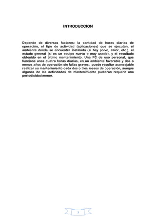 3
INTRODUCCION
Depende de diversos factores: la cantidad de horas diarias de
operación, el tipo de actividad (aplicaciones) que se ejecutan, el
ambiente donde se encuentra instalada (si hay polvo, calor, etc.), el
estado general (si es un equipo nuevo o muy usado), y el resultado
obtenido en el último mantenimiento. Una PC de uso personal, que
funcione unas cuatro horas diarias, en un ambiente favorable y dos o
menos años de operación sin fallas graves, puede resultar aconsejable
realizar su mantenimiento cada dos o tres meses de operación, aunque
algunas de las actividades de mantenimiento pudieran requerir una
periodicidad menor.
 