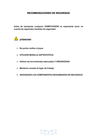 5
RECOMENDACIONES DE SEGURIDAD
Antes de manipular cualquier COMPUTADOR es importante tener en
cuenta las siguientes medidas de seguridad.
¡ATENCION!
No portar anillos ni joyas
UTILIZAR MANILLA ANTIESTATICA
Utilizar las herramientas adecuadas Y ORGANIZADA
Mantener aseado el lugar de trabajo
ORGANIZAR LOS COMPONENTES DESARMADOS EN SECUENCIA
 