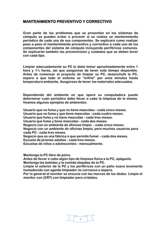 6
MANTENIMIENTO PREVENTIVO Y CORRECTIVO
Gran parte de los problemas que se presentan en los sistemas de
cómputo se pueden evitar o prevenir si se realiza un mantenimiento
periódico de cada uno de sus componentes. Se explicará como realizar
paso a paso el mantenimiento preventivo y correctivo a cada uno de los
componentes del sistema de cómputo incluyendo periféricos comunes.
Se explicarán también las prevenciones y cuidados que se deben tener
con cada tipo.
Limpiar adecuadamente su PC le debe tomar aproximadamente entre 1
hora y 1½ horas, así que asegúrese de tener este tiempo disponible.
Antes de comenzar el proyecto de limpiar su PC, desenchufe la PC,
espere a que todo el sistema se "enfríe" por unos minutos hasta
temperatura ambiente. Asegúrese de tener los materiales adecuados.
Dependiendo del ambiente en que opere su computadora puede
determinar cuán periódico debe llevar a cabo la limpieza de la misma.
Veamos algunos ejemplos de ambientes:
Usuario que no fuma y que no tiene mascotas - cada cinco meses.
Usuario que no fuma y que tiene mascotas - cada cuatro meses.
Usuario que fuma y no tiene mascotas - cada tres meses.
Usuario que fuma y tiene mascotas - cada dos meses.
Negocio con un ambiente de oficinas limpio - cada cinco meses.
Negocio con un ambiente de oficinas limpio; pero muchos usuarios para
cada PC - cada tres meses.
Negocio que es una fábrica o que permite fumar - cada dos meses.
Escuela de jóvenes adultos - cada tres meses.
Escuelas de niños o adolescentes - mensualmente.
Mantenga la PC libre de polvo.
Antes de llevar a cabo algún tipo de limpieza física a la PC, apáguela.
Mantenga las bebidas y la comida alejadas de la PC.
Limpie el exterior de la PC y los periféricos con un paño suave levemente
humedecido con agente limpiador no corrosivo o áspero.
Por lo general el monitor se ensucia con las marcas de los dedos. Limpie el
monitor con (CRT) con limpiador para cristales.
 