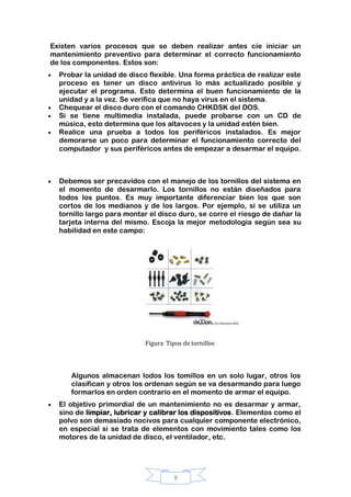 8
Existen varios procesos que se deben realizar antes cíe iniciar un
mantenimiento preventivo para determinar el correcto funcionamiento
de los componentes. Estos son:
Probar la unidad de disco flexible. Una forma práctica de realizar este
proceso es tener un disco antivirus lo más actualizado posible y
ejecutar el programa. Esto determina el buen funcionamiento de la
unidad y a la vez. Se verifica que no haya virus en el sistema.
Chequear el disco duro con el comando CHKDSK del DOS.
Si se tiene multimedia instalada, puede probarse con un CD de
música, esto determina que los altavoces y la unidad estén bien.
Realice una prueba a todos los periféricos instalados. Es mejor
demorarse un poco para determinar el funcionamiento correcto del
computador y sus periféricos antes de empezar a desarmar el equipo.
Debemos ser precavidos con el manejo de los tornillos del sistema en
el momento de desarmarlo. Los tornillos no están diseñados para
todos los puntos. Es muy importante diferenciar bien los que son
cortos de los medianos y de los largos. Por ejemplo, si se utiliza un
tornillo largo para montar el disco duro, se corre el riesgo de dañar la
tarjeta interna del mismo. Escoja la mejor metodología según sea su
habilidad en este campo:
Figura Tipos de tornillos
Algunos almacenan lodos los tomillos en un solo lugar, otros los
clasifican y otros los ordenan según se va desarmando para luego
formarlos en orden contrario en el momento de armar el equipo.
El objetivo primordial de un mantenimiento no es desarmar y armar,
sino de limpiar, lubricar y calibrar los dispositivos. Elementos como el
polvo son demasiado nocivos para cualquier componente electrónico,
en especial si se trata de elementos con movimiento tales como los
motores de la unidad de disco, el ventilador, etc.
 