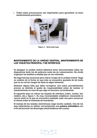 9
Todas estas precauciones son importantes para garantizar un buen
mantenimiento preventivo.
Figura 1 . Retirando tapa
MANTENIMIENTO DE LA UNIDAD CENTRAL. MANTENIMIENTO DE
LAS TARJETAS PRINCIPAL Y DE INTERFACE
Al destapar la unidad central debemos tener desconectados lodos los
dispositivos tanto los de potencia como los de comunicación, No olvide
organizar los tomillos a medida que se van retirando.
No haga fuerzas excesivas para retirar la tapa de la unidad central. Haga
un análisis de la forma en que ésta se encuentra ajustada de tal modo
que no se corran riesgos de daño en algún elemento.
Detectar alguna falla que deba corregirse. Con estos procedimientos
previos se delimita el grado de responsabilidad antes de realizar el
mantenimiento en caso de que algo no funcione correctamente.
El siguiente paso es retirar las tarjetas de interface (video, sonido, fax-
módem, etc.), figura 1. Es muy recomendable establecer claramente la
ranura (slot) en la que se encuentra instalada cada una para conservar
el mismo orden al momento de insertarlas.
El manejo de las tarjetas electrónicas exige mucho cuidado. Uno de los
más importantes es utilizar correctamente una pulsera antiestática con
el fin de prevenir las descargas electrostáticas del cuerpo.
 