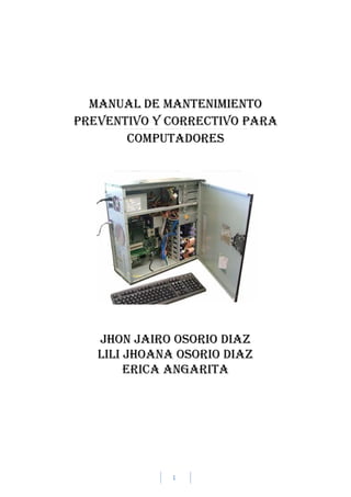 1
MANUAL DE MANTENIMIENTO
PREVENTIVO Y CORRECTIVO PARA
Computadores
JHON JAIRO OSORIO DIAZ
LILI JHOANA OSORIO DIAZ
ERICA ANGARITA
 