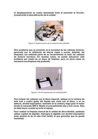 17
el desplazamiento se vuelve demasiado lento al aumentar la fricción,
ocasionando la descalibración de la unidad.
Figura 5. Detalle interior de la unidad de disco flexible.
Otro problema que se presenta es la suciedad de las cabezas lectoras,
generada por la utilización de discos viejos o sucios. Además, los
disquetes van soltando parte de su recubrimiento al rozar las cabezas
de lectura/ escritura. En muchos casos, se puede solucionar este
problema por medio de un disco de limpieza, pero en otros casos es
necesaria una limpieza más profunda.
Figura 6. Kit de limpieza para la unidad flexible
Para limpiar las cabezas con el disco especial, aplique en la ventana de
éste tres o cuatro gotas del líquido que viene con el disco, o en su
defecto, alcohol isopropílico. Insértelo en la unidad y haga girar el motor
dando el comando DIR A: Repita el procedimiento dos o tres veces. Esto
se debe hacer cuando se arme el equipo.
Para realizar la limpieza manual de la unidad de disco flexible, podemos
utilizar copitos de algodón. Impregne el algodón con alcohol isopropílico
(este alcohol es de un alto nivel volátil, lo que garantiza que no quede
humedad).
 