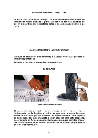 19
MANTENIMIENTO DEL DISCO DURO
El disco duro no se debe destapar. Su mantenimiento consiste sólo en
limpiar con mucho cuidado la parte exterior y las tarjetas. También se
deben ajustar bien sus conectares tanto el de alimentación como el de
datos.
MANTENIMIENTO DE LOS PERIFÉRICOS
Después de realizar el mantenimiento a la unidad central, se procede a
limpiar los periféricos
Teclado, el monitor, el mouse, las impresoras, etc.
EL TECLADO
Figura 8. Limpieza del teclado
El mantenimiento preventivo que se hace a un teclado consiste
básicamente en la limpieza exterior, ya que éste acumula bastante
suciedad producida por los usuarios y el medio ambiente. Esta limpieza
se debe hacer con un compuesto a jabon especial para este propósito,
generalmente en forma de crema. Existen espumas que permiten limpiar
las teclas sin que se produzca humedad en el teclado lo que podría
ocasionar cortocircuitos
 