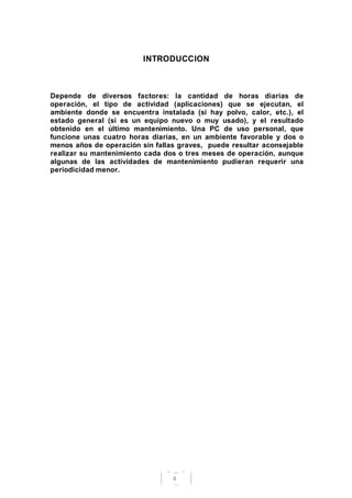 4
INTRODUCCION
Depende de diversos factores: la cantidad de horas diarias de
operación, el tipo de actividad (aplicaciones) que se ejecutan, el
ambiente donde se encuentra instalada (si hay polvo, calor, etc.), el
estado general (si es un equipo nuevo o muy usado), y el resultado
obtenido en el último mantenimiento. Una PC de uso personal, que
funcione unas cuatro horas diarias, en un ambiente favorable y dos o
menos años de operación sin fallas graves, puede resultar aconsejable
realizar su mantenimiento cada dos o tres meses de operación, aunque
algunas de las actividades de mantenimiento pudieran requerir una
periodicidad menor.
 