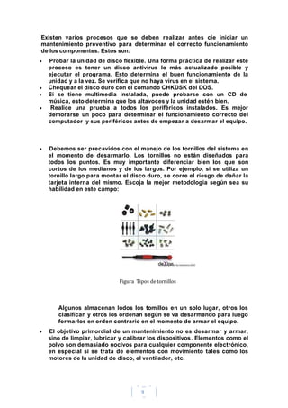 9
Existen varios procesos que se deben realizar antes cíe iniciar un
mantenimiento preventivo para determinar el correcto funcionamiento
de los componentes. Estos son:
Probar la unidad de disco flexible. Una forma práctica de realizar este
proceso es tener un disco antivirus lo más actualizado posible y
ejecutar el programa. Esto determina el buen funcionamiento de la
unidad y a la vez. Se verifica que no haya virus en el sistema.
Chequear el disco duro con el comando CHKDSK del DOS.
Si se tiene multimedia instalada, puede probarse con un CD de
música, esto determina que los altavoces y la unidad estén bien.
Realice una prueba a todos los periféricos instalados. Es mejor
demorarse un poco para determinar el funcionamiento correcto del
computador y sus periféricos antes de empezar a desarmar el equipo.
Debemos ser precavidos con el manejo de los tornillos del sistema en
el momento de desarmarlo. Los tornillos no están diseñados para
todos los puntos. Es muy importante diferenciar bien los que son
cortos de los medianos y de los largos. Por ejemplo, si se utiliza un
tornillo largo para montar el disco duro, se corre el riesgo de dañar la
tarjeta interna del mismo. Escoja la mejor metodología según sea su
habilidad en este campo:
Figura Tipos de tornillos
Algunos almacenan lodos los tomillos en un solo lugar, otros los
clasifican y otros los ordenan según se va desarmando para luego
formarlos en orden contrario en el momento de armar el equipo.
El objetivo primordial de un mantenimiento no es desarmar y armar,
sino de limpiar, lubricar y calibrar los dispositivos. Elementos como el
polvo son demasiado nocivos para cualquier componente electrónico,
en especial si se trata de elementos con movimiento tales como los
motores de la unidad de disco, el ventilador, etc.
 