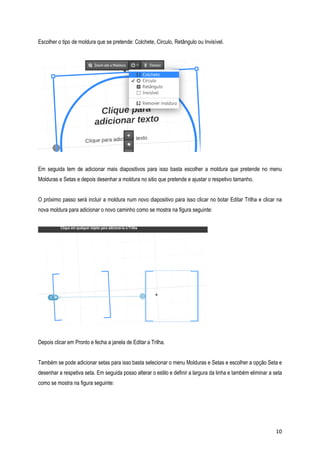 Escolher o tipo de moldura que se pretende: Colchete, Circulo, Retângulo ou Invisível.

Em seguida tem de adicionar mais diapositivos para isso basta escolher a moldura que pretende no menu
Molduras e Setas e depois desenhar a moldura no sitio que pretende e ajustar o respetivo tamanho.
O próximo passo será incluir a moldura num novo diapositivo para isso clicar no botar Editar Trilha e clicar na
nova moldura para adicionar o novo caminho como se mostra na figura seguinte:

Depois clicar em Pronto e fecha a janela de Editar a Trilha.
Também se pode adicionar setas para isso basta selecionar o menu Molduras e Setas e escolher a opção Seta e
desenhar a respetiva seta. Em seguida posso alterar o estilo e definir a largura da linha e também eliminar a seta
como se mostra na figura seguinte:

10

 