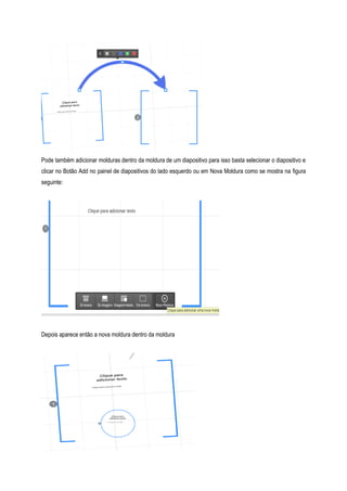 Pode também adicionar molduras dentro da moldura de um diapositivo para isso basta selecionar o diapositivo e
clicar no Botão Add no painel de diapositivos do lado esquerdo ou em Nova Moldura como se mostra na figura
seguinte:

Depois aparece então a nova moldura dentro da moldura

 