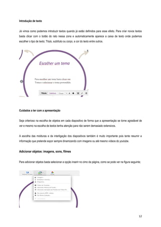 Introdução de texto
Já vimos como podemos introduzir textos quando já estão definidos para esse efeito. Para criar novos textos
basta clicar com o botão do rato nessa zona e automaticamente aparece a caixa de texto onde podemos
escolher o tipo de texto; Titulo, subtítulo ou corpo, a cor do texto entre outros.

Cuidados a ter com a apresentação
Seja criterioso na escolha de objetos em cada diapositivo de forma que a apresentação se torne agradável de
ver e mesmo na escolha de textos tenha atenção para não serem demasiado extensivos.
A escolha das molduras e da interligação dos diapositivos também é muito importante pois tente resumir a
informação que pretende expor sempre dinamizando com imagens ou até mesmo vídeos do youtube.

Adicionar objetos: imagens, sons, filmes
Para adicionar objetos basta selecionar a opção inserir no cimo da página, como se pode ver na figura seguinte;

12

 