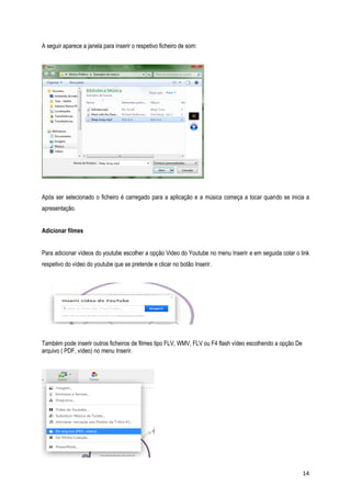 A seguir aparece a janela para inserir o respetivo ficheiro de som:

Após ser selecionado o ficheiro é carregado para a aplicação e a música começa a tocar quando se inicia a
apresentação.
Adicionar filmes
Para adicionar vídeos do youtube escolher a opção Video do Youtube no menu Inserir e em seguida colar o link
respetivo do vídeo do youtube que se pretende e clicar no botão Inserir.

Também pode inserir outros ficheiros de filmes tipo FLV, WMV, FLV ou F4 flash vídeo escolhendo a opção De
arquivo ( PDF, vídeo) no menu Inserir.

14

 