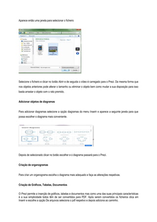 Aparece então uma janela para selecionar o ficheiro

Selecione o ficheiro e clicar no botão Abrir e de seguida o vídeo é carregado para o Prezi. Da mesma forma que
nos objetos anteriores pode alterar o tamanho ou eliminar o objeto bem como mudar a sua disposição para isso
basta arrastar o objeto com o rato premido.
Adicionar objetos de diagramas
Para adicionar diagramas selecione a opção diagramas do menu Inserir e aparece a seguinte janela para que
possa escolher o diagrama mais conveniente.

Depois de selecionado clicar no botão escolher e o diagrama passará para o Prezi.
Criação de organogramas
Para criar um organograma escolha o diagrama mais adequado e faça as alterações respetivas.
Criação de Gráficos, Tabelas, Documentos
O Prezi permite a inserção de gráficos, tabelas e documentos mas como uma das suas principais características
é a sua simplicidade todos têm de ser convertidos para PDF. Após serem convertidos os ficheiros clica em
Inserir e escolhe a opção De arquivos seleciona o pdf respetivo e depois adiciona ao caminho.

 