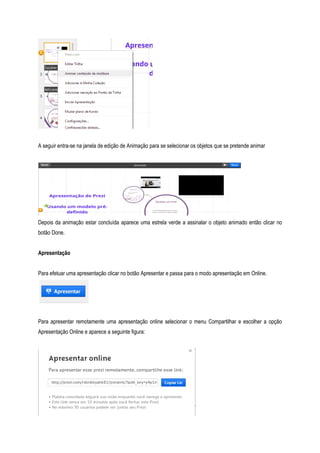 A seguir entra-se na janela de edição de Animação para se selecionar os objetos que se pretende animar

Depois da animação estar concluída aparece uma estrela verde a assinalar o objeto animado então clicar no
botão Done.
Apresentação
Para efetuar uma apresentação clicar no botão Apresentar e passa para o modo apresentação em Online.

Para apresentar remotamente uma apresentação online selecionar o menu Compartilhar e escolher a opção
Apresentação Online e aparece a seguinte figura:

 