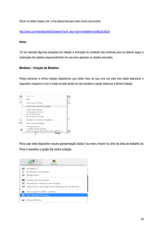 Clicar no botão Copiar Link e fica disponível para colar noutro documento
http://prezi.com/rsbnkbyahb82/present/?auth_key=y4p1mch&follow=pb9tq2n28y2k
Notas
Ter em atenção algumas situações em relação à animação do conteúdo das molduras para ao efetuar seguir a
ordenação dos objetos sequencialmente em que deve aparecer os objetos animados.

Modelos – Criação de Modelos
Posso adicionar à minha coleção diapositivos que utilizo mais do que uma vez para isso basta selecionar o
diapositivo respetivo e com o botão do lado direito do rato escolher a opção Adicionar à Minha Coleção

Para usar este diapositivo noutra apresentação basta ir ao menu Inserir no cimo da área de trabalho do
Prezi e escolher a opção Da minha coleção

18

 