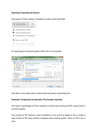 Exportação: Exportação de ficheiros
Para exportar um ficheiro selecione Compartilhar e escolha a opção Prezi Portátil

Em seguida aparece a janela para guardar o ficheiro ZIP no seu computador

Pode alterar o nome e depois clique no botão Guardar para guardar a apresentação prezi.

Impressão: Configuração da impressão e Pré-visualizar impressão
Para imprimir a apresentação em Prezi é necessário em primeiro lugar converter para PDF e depois imprimir o
documento respetivo.
Para converter em PDF selecionar a opção Compartilhar no cimo da área de trabalho do Prezi e escolher a
opção Guardar em PDF depois escolher a localização onde se pretende guardar o ficheiro em PDF e dar um
nome.

 