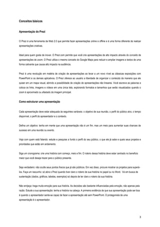 Conceitos básicos
Apresentação do Prezi
O Prezi é uma ferramenta da Web 2.0 que permite fazer apresentações online e offline e é uma forma diferente de realizar
apresentações criativas.
Ideal para quem gosta de inovar. O Prezi.com permite que você crie apresentações de alto impacto através do conceito de
apresentações de zoom. O Prezi utiliza o mesmo conceito do Google Maps para reduzir e ampliar imagens e textos de uma
forma cativante que causa alto impacto na audiência.
Prezi é uma revolução em matéria de criação de apresentações ao levar a um novo nível as clássicas exposições com
PowerPoint e os demais aplicativos. O Prezi oferece ao usuário a liberdade de organizar o conteúdo da maneira que ele
quiser em um mapa visual, abrindo a possibilidade de criação de apresentações não lineares. Você escreve as palavras e
coloca os links, imagens e vídeos em uma única tela, explorando formatos e tamanhos que serão visualizados quando o
zoom é aproximado ou afastado da imagem principal.

Como estruturar uma apresentação
Cada apresentação deve estar adequada às seguintes variáveis: o objetivo de sua reunião, o perfil do público alvo, o tempo
disponível, o perfil do apresentador e o contexto.
Defina um objetivo: tenha em mente que uma apresentação não é um fim, mas um meio para aumentar suas chances de
sucesso em uma reunião ou evento.
Veja com quem está falando: estude e pesquise a fundo o perfil do seu público, o que ele já sabe e quais seus projetos e
prioridades que estão em andamento.
Siga um cronograma: crie uma história com começo, meio e fim. O roteiro dessa história deve estar centrado no beneficio
maior que você deseja trazer para o público presente.
Seja verdadeiro: não oculte seus pontos fracos que já são públicos. Em vez disso, procure mostrar os projetos para superálos. Faça um rascunho: só abra o Prezi quando tiver claro o roteiro de sua história no papel ou no Word. Vá em busca de
sustentação (dados, gráficos, tabelas, exemplos) só depois de ter claro o roteiro da sua história.
Não enrijeça: traga muita emoção para sua história. As decisões são bastante influenciadas pela emoção, não apenas pela
razão. Estude a sua apresentação: tenha a história na cabeça. A primeira evidência de que sua apresentação pode ser boa
é quando o apresentador sente-se capaz de fazer a apresentação até sem PowerPoint. O protagonista de uma
apresentação é o apresentador.

3

 