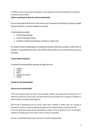 O material deve servir como apoio para o apresentador e como complemento visual para o entendimento e a manutenção
da atenção por parte do público.

Gestão e organização do plano da sessão de apresentação
Crie um mapa mental antes de iniciar o Prezi de forma a ter uma estrutura bem definida do seu plano de sessão
dado que o Prezi tem um conjunto variadíssimo de cenários.
É muito importante que defina:
 O tempo de apresentação
 O tipo de informação a colocar
 Os efeitos a adicionar para enriquecer o conteúdo e o aspeto visual.
Em função do tempo de apresentação e do conteúdo que pretende mostrar deve considerar a melhor forma de
organizar a sua apresentação de forma a que não fique extensa demais ou por outro lado tenha muito pouca
informação.
Tipos de objetos adequados
A ferramenta Prezi permite utilizar vários tipos de objetos tais como:






Imagens;
Vídeos;
PDFs;
Ligações ao YouTube;
Formas;

Criação de uma Apresentação
Estrutura de uma apresentação
O Prezi não necessita de slides para fornecer uma apresentação completa. Tudo é apresentado numa estrutura única. A
plataforma fica disponível a partir de login no site oficial.Pode-se criar novos projetos (livres ou baseado em templates) ou
mesmo se basear nos modelos públicos disponíveis.
Além de fazer as apresentações para uso na Web, pode-se fazer o download do material criado, que é gravado no
computador ou pendrive por meio de um programa executável que não necessita de acesso a internet para ser visto.
É uma ótima ferramenta inovadora de fazer apresentações de impacto. A barra de ferramenta é leve e de fácil acesso,
compatível com imagens (jpg, gif, entre outras) e vídeos do Youtube ou incorporados.
Para criar uma apresentação basta aceder ao site prezi.com e aparece a seguinte página:

4

 