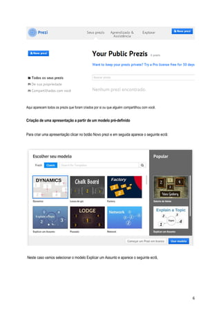 Aqui aparecem todos os prezis que foram criados por si ou que alguém compartilhou com você.

Criação de uma apresentação a partir de um modelo pré-definido
Para criar uma apresentação clicar no botão Novo prezi e em seguida aparece o seguinte ecrã:

Neste caso vamos selecionar o modelo Explicar um Assunto e aparece o seguinte ecrã,

6

 