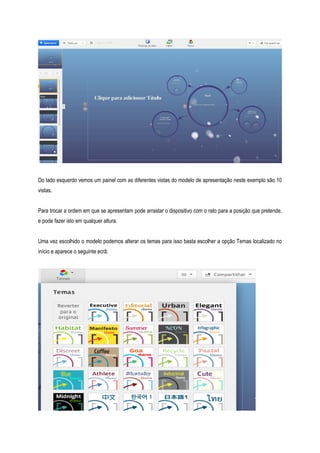 Do lado esquerdo vemos um painel com as diferentes vistas do modelo de apresentação neste exemplo são 10
vistas.
Para trocar a ordem em que se apresentam pode arrastar o dispositivo com o rato para a posição que pretende,
e pode fazer isto em qualquer altura.
Uma vez escolhido o modelo podemos alterar os temas para isso basta escolher a opção Temas localizado no
início e aparece o seguinte ecrã:

 