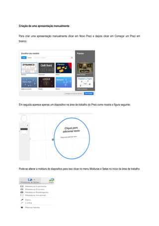 Criação de uma apresentação manualmente
Para criar uma apresentação manualmente clicar em Novo Prezi e depois clicar em Começar um Prezi em
branco.

Em seguida aparece apenas um diapositivo na área de trabalho do Prezi como mostra a figura seguinte:

Pode-se alterar a moldura do diapositivo para isso clicar no menu Molduras e Setas no início da área de trabalho

 