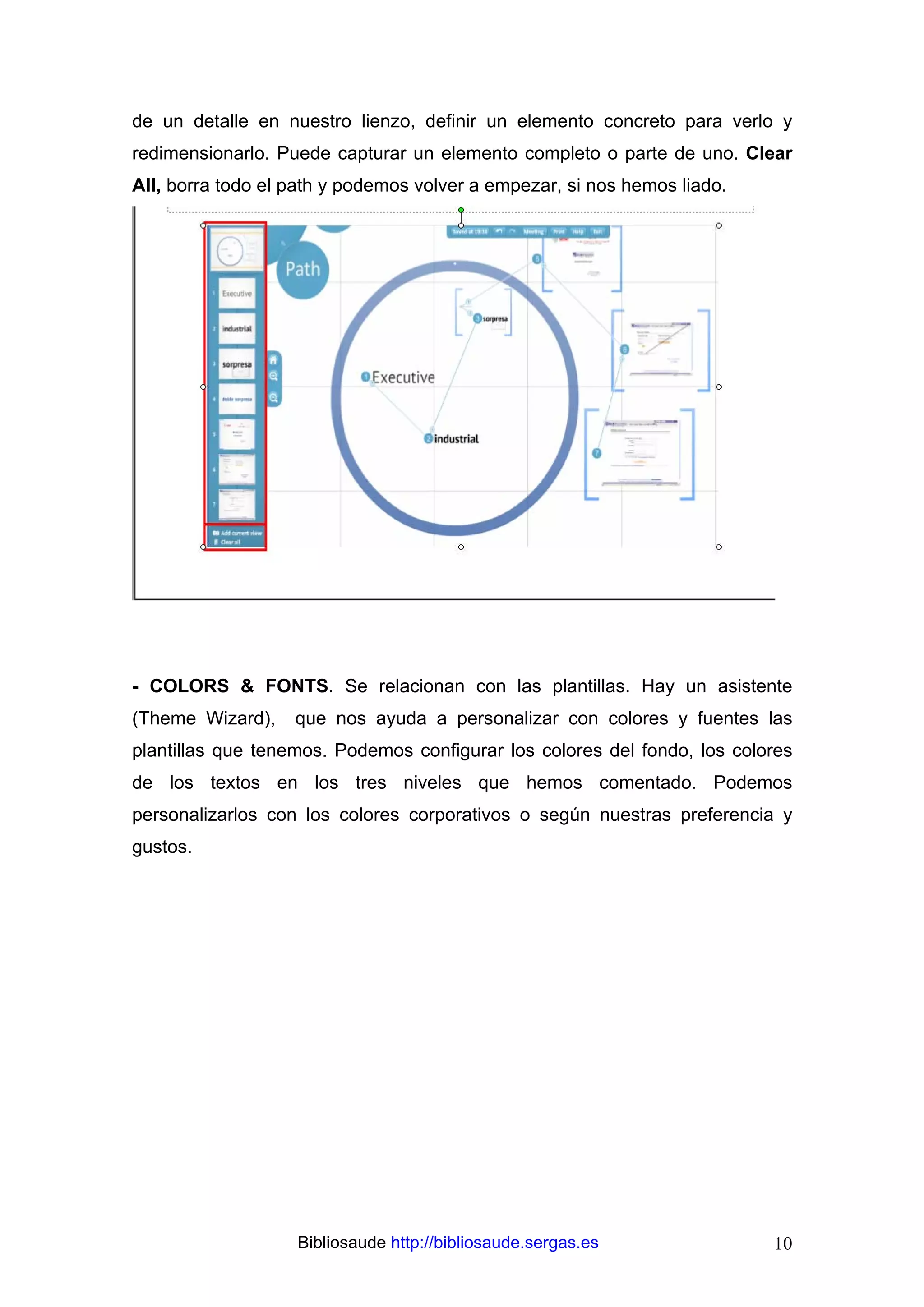 de un detalle en nuestro lienzo, definir un elemento concreto para verlo y
redimensionarlo. Puede capturar un elemento completo o parte de uno. Clear
All, borra todo el path y podemos volver a empezar, si nos hemos liado.




- COLORS & FONTS. Se relacionan con las plantillas. Hay un asistente
(Theme Wizard),    que nos ayuda a personalizar con colores y fuentes las
plantillas que tenemos. Podemos configurar los colores del fondo, los colores
de los textos en los tres niveles que hemos comentado. Podemos
personalizarlos con los colores corporativos o según nuestras preferencia y
gustos.




                   Bibliosaude http://bibliosaude.sergas.es               10
 