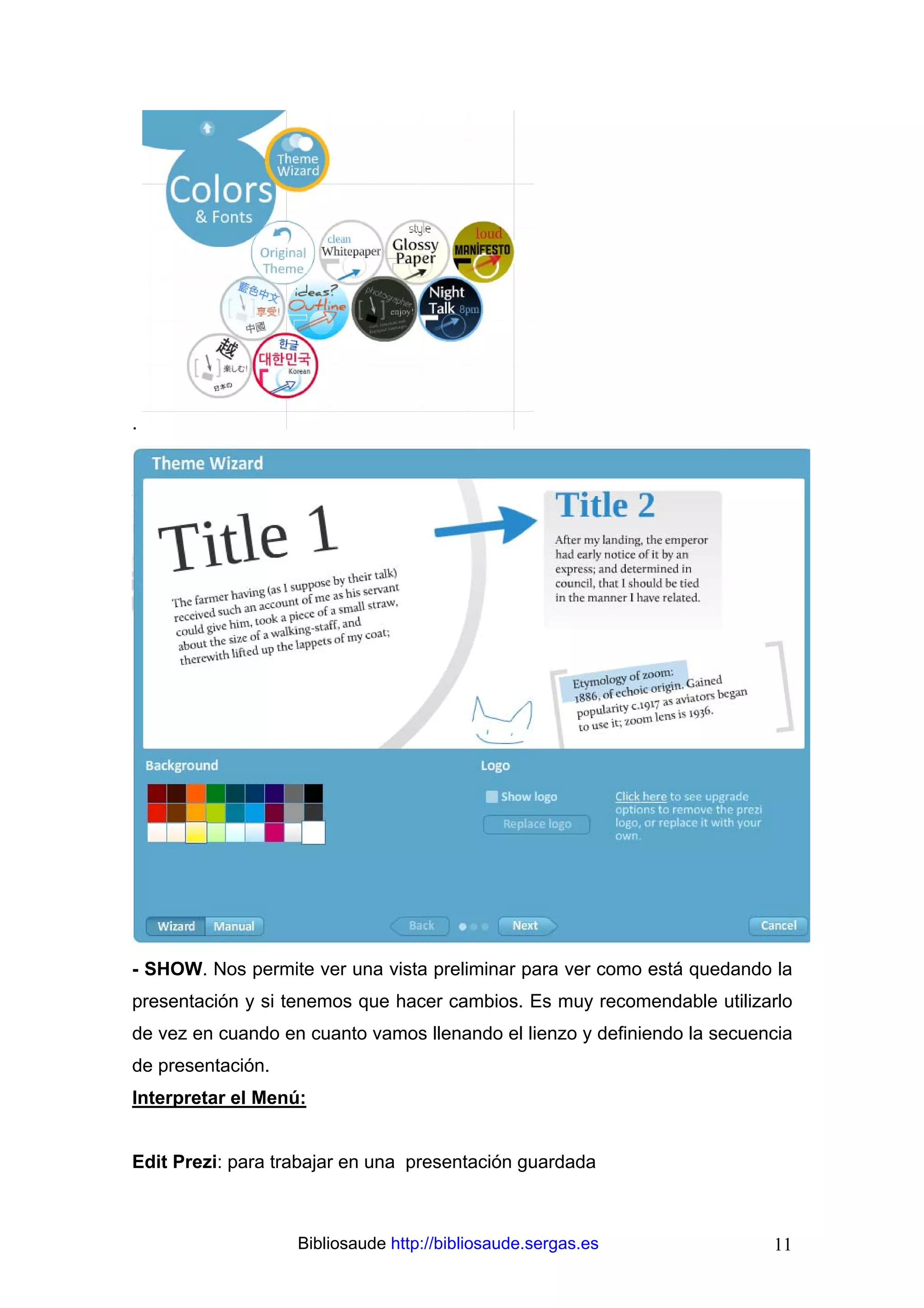 .




- SHOW. Nos permite ver una vista preliminar para ver como está quedando la
presentación y si tenemos que hacer cambios. Es muy recomendable utilizarlo
de vez en cuando en cuanto vamos llenando el lienzo y definiendo la secuencia
de presentación.
Interpretar el Menú:


Edit Prezi: para trabajar en una presentación guardada



                   Bibliosaude http://bibliosaude.sergas.es               11
 