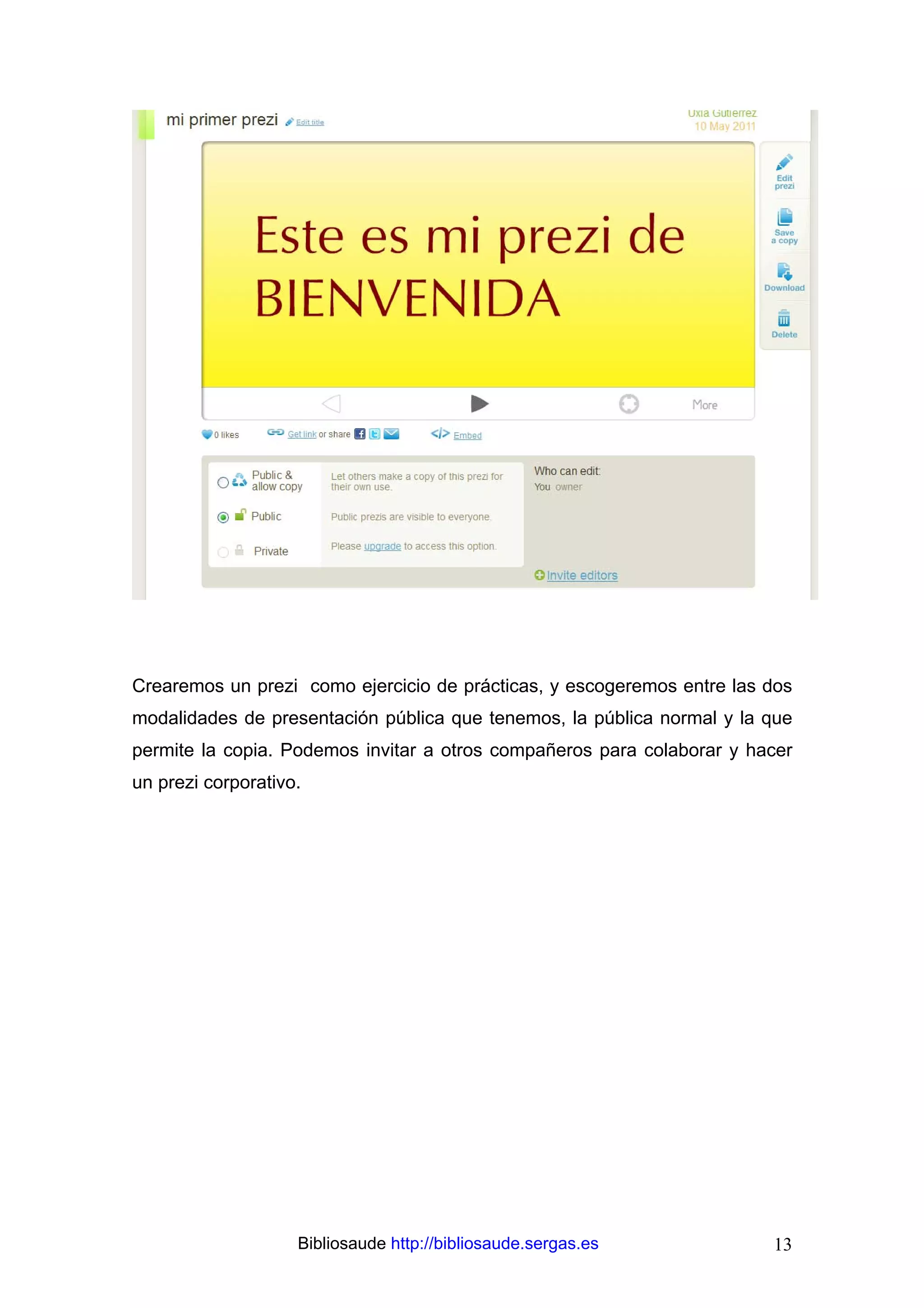 Crearemos un prezi como ejercicio de prácticas, y escogeremos entre las dos
modalidades de presentación pública que tenemos, la pública normal y la que
permite la copia. Podemos invitar a otros compañeros para colaborar y hacer
un prezi corporativo.




                    Bibliosaude http://bibliosaude.sergas.es            13
 