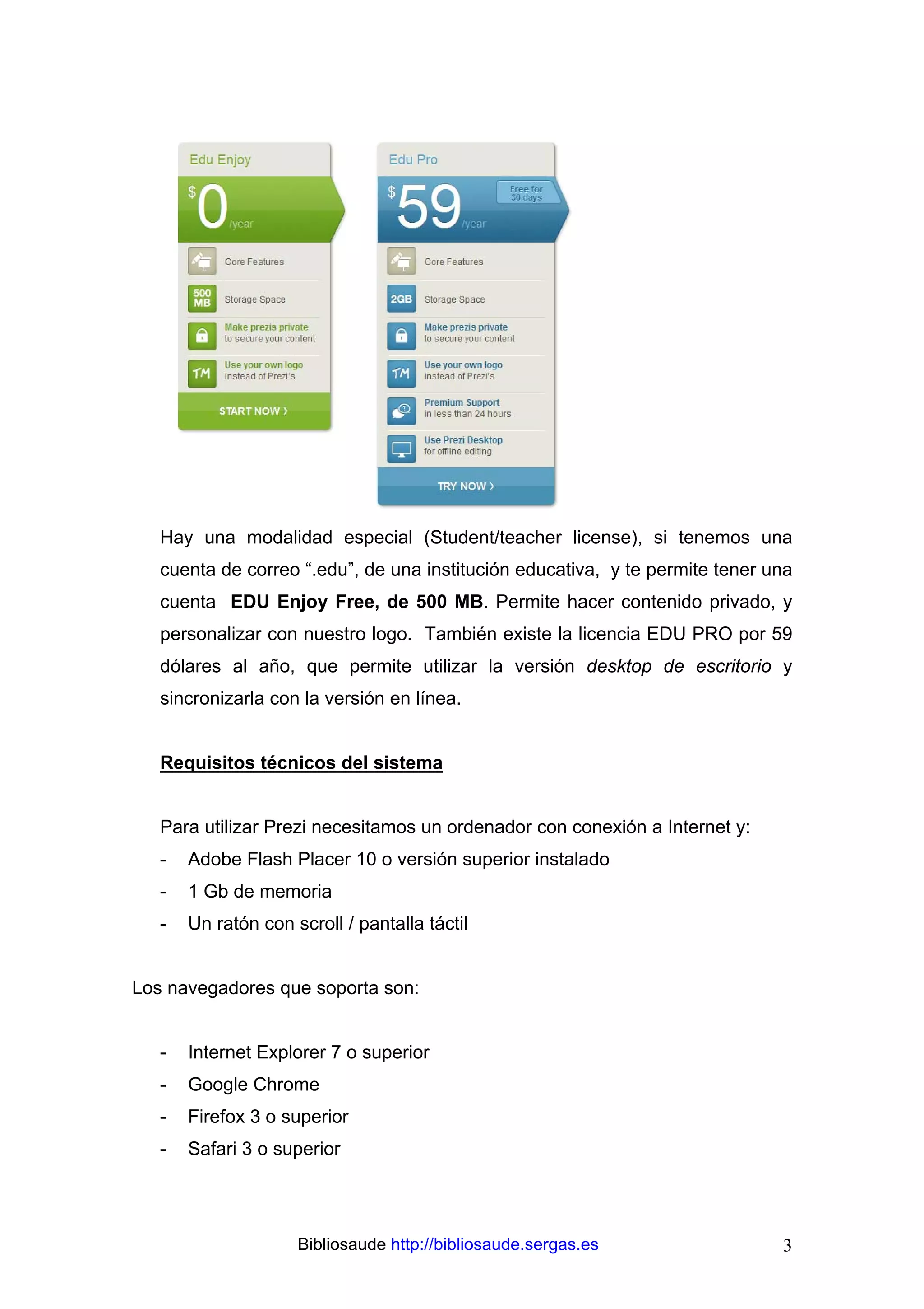 Hay una modalidad especial (Student/teacher license), si tenemos una
   cuenta de correo “.edu”, de una institución educativa, y te permite tener una
   cuenta EDU Enjoy Free, de 500 MB. Permite hacer contenido privado, y
   personalizar con nuestro logo. También existe la licencia EDU PRO por 59
   dólares al año, que permite utilizar la versión desktop de escritorio y
   sincronizarla con la versión en línea.


   Requisitos técnicos del sistema


   Para utilizar Prezi necesitamos un ordenador con conexión a Internet y:
   -   Adobe Flash Placer 10 o versión superior instalado
   -   1 Gb de memoria
   -   Un ratón con scroll / pantalla táctil


Los navegadores que soporta son:


   -   Internet Explorer 7 o superior
   -   Google Chrome
   -   Firefox 3 o superior
   -   Safari 3 o superior




                     Bibliosaude http://bibliosaude.sergas.es                 3
 