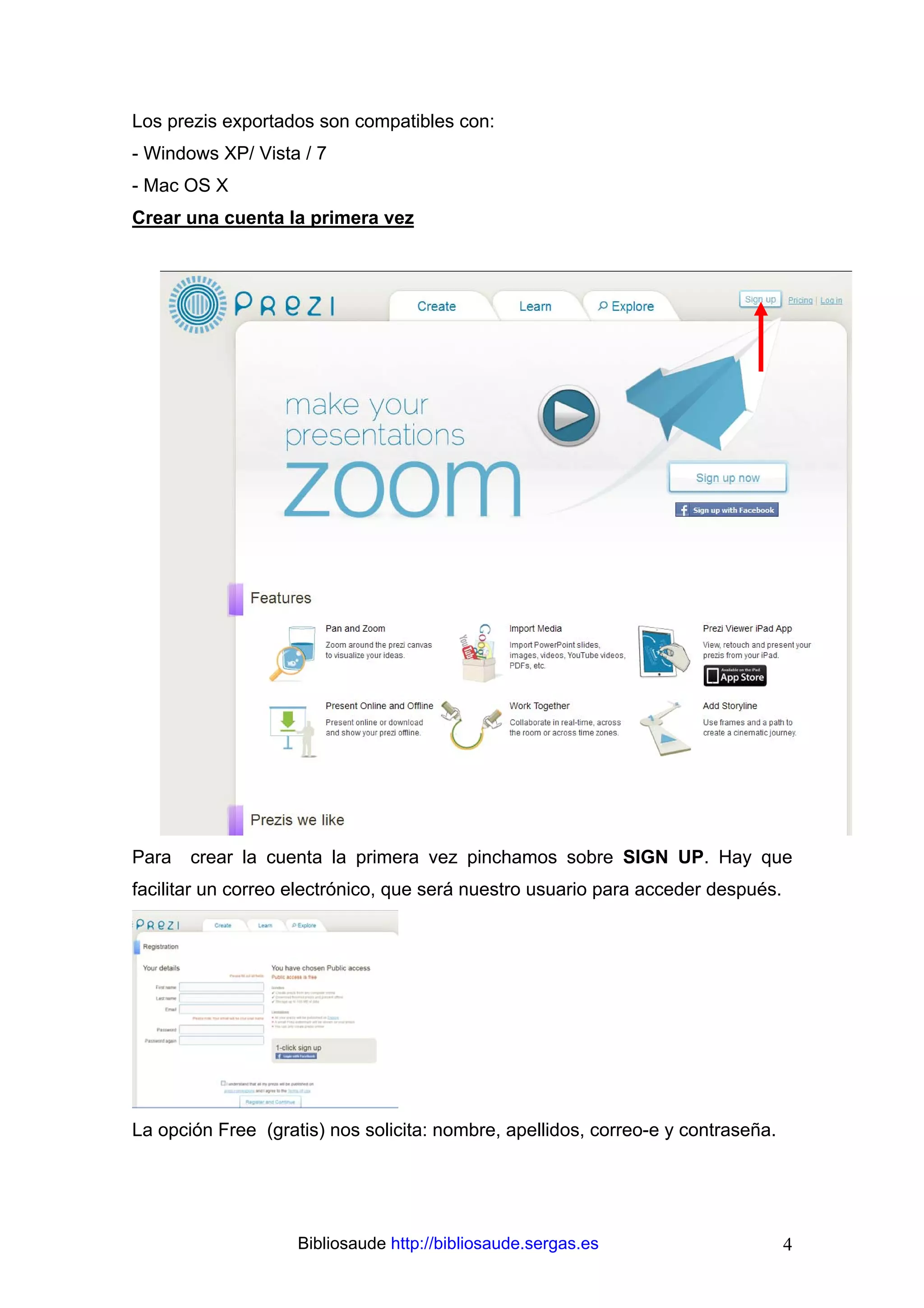 Los prezis exportados son compatibles con:
- Windows XP/ Vista / 7
- Mac OS X
Crear una cuenta la primera vez




Para   crear la cuenta la primera vez pinchamos sobre SIGN UP. Hay que
facilitar un correo electrónico, que será nuestro usuario para acceder después.




La opción Free (gratis) nos solicita: nombre, apellidos, correo-e y contraseña.




                    Bibliosaude http://bibliosaude.sergas.es                      4
 