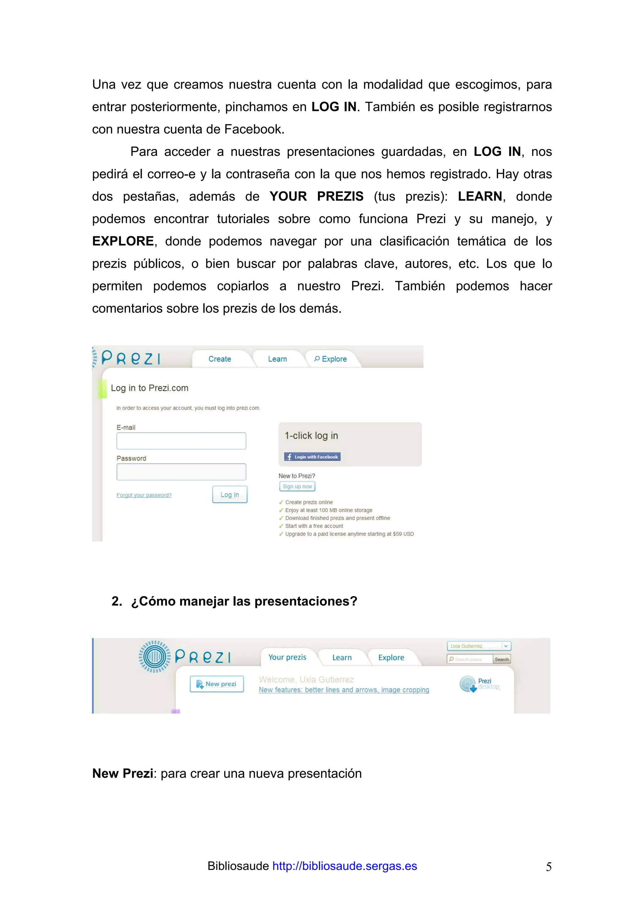 Una vez que creamos nuestra cuenta con la modalidad que escogimos, para
entrar posteriormente, pinchamos en LOG IN. También es posible registrarnos
con nuestra cuenta de Facebook.
      Para acceder a nuestras presentaciones guardadas, en LOG IN, nos
pedirá el correo-e y la contraseña con la que nos hemos registrado. Hay otras
dos pestañas, además de YOUR PREZIS (tus prezis): LEARN, donde
podemos encontrar tutoriales sobre como funciona Prezi y su manejo, y
EXPLORE, donde podemos navegar por una clasificación temática de los
prezis públicos, o bien buscar por palabras clave, autores, etc. Los que lo
permiten podemos copiarlos a nuestro Prezi. También podemos hacer
comentarios sobre los prezis de los demás.




   2. ¿Cómo manejar las presentaciones?




New Prezi: para crear una nueva presentación




                   Bibliosaude http://bibliosaude.sergas.es                5
 