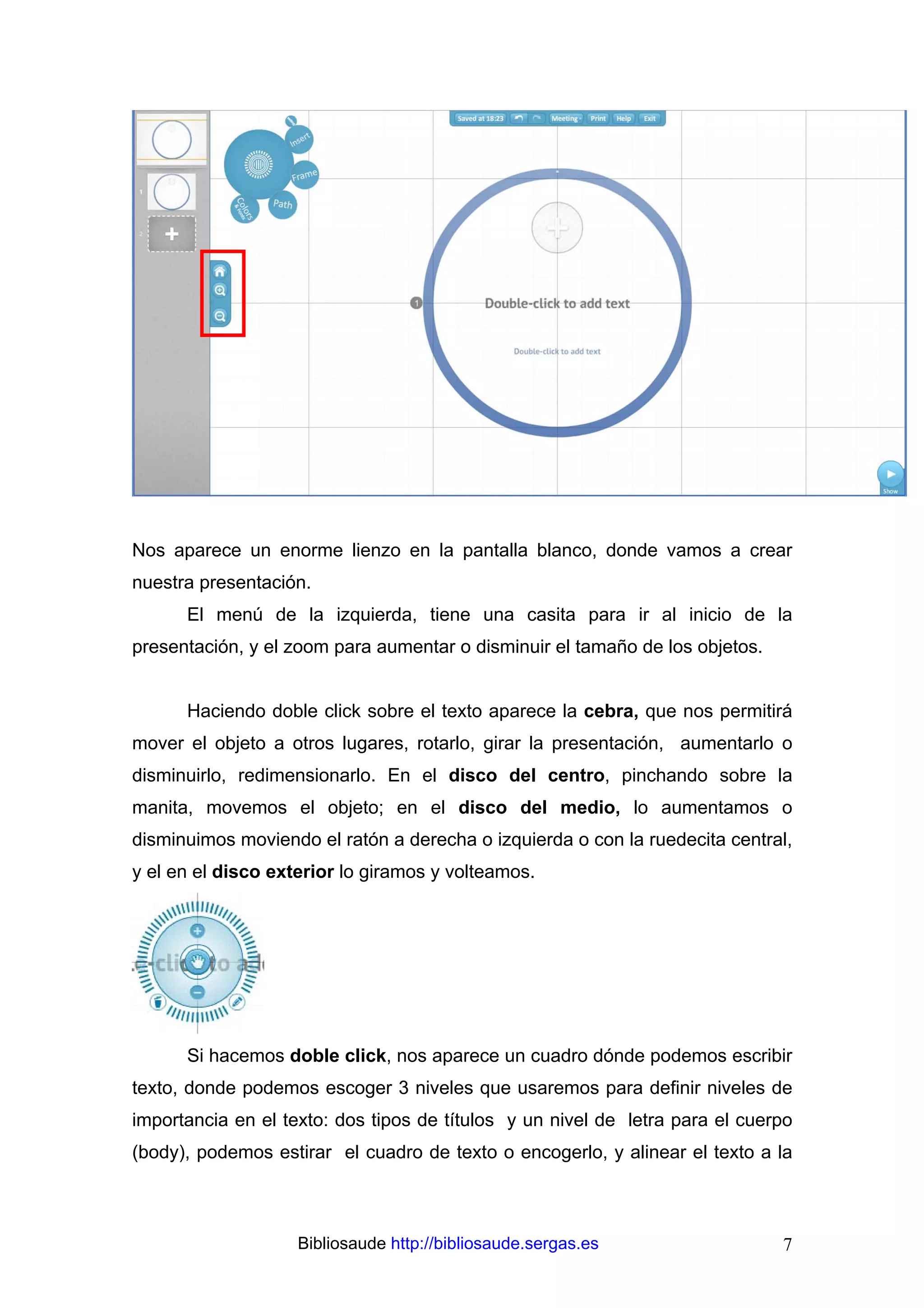 Nos aparece un enorme lienzo en la pantalla blanco, donde vamos a crear
nuestra presentación.
      El menú de la izquierda, tiene una casita para ir al inicio de la
presentación, y el zoom para aumentar o disminuir el tamaño de los objetos.


      Haciendo doble click sobre el texto aparece la cebra, que nos permitirá
mover el objeto a otros lugares, rotarlo, girar la presentación, aumentarlo o
disminuirlo, redimensionarlo. En el disco del centro, pinchando sobre la
manita, movemos el objeto; en el disco del medio, lo aumentamos o
disminuimos moviendo el ratón a derecha o izquierda o con la ruedecita central,
y el en el disco exterior lo giramos y volteamos.




      Si hacemos doble click, nos aparece un cuadro dónde podemos escribir
texto, donde podemos escoger 3 niveles que usaremos para definir niveles de
importancia en el texto: dos tipos de títulos y un nivel de letra para el cuerpo
(body), podemos estirar el cuadro de texto o encogerlo, y alinear el texto a la



                    Bibliosaude http://bibliosaude.sergas.es                  7
 