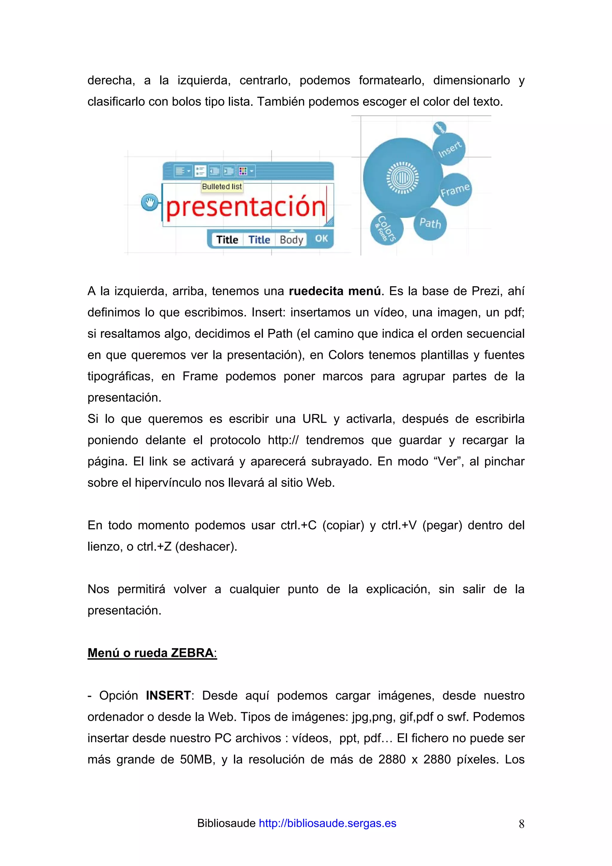 derecha, a la izquierda, centrarlo, podemos formatearlo, dimensionarlo y
clasificarlo con bolos tipo lista. También podemos escoger el color del texto.




A la izquierda, arriba, tenemos una ruedecita menú. Es la base de Prezi, ahí
definimos lo que escribimos. Insert: insertamos un vídeo, una imagen, un pdf;
si resaltamos algo, decidimos el Path (el camino que indica el orden secuencial
en que queremos ver la presentación), en Colors tenemos plantillas y fuentes
tipográficas, en Frame podemos poner marcos para agrupar partes de la
presentación.
Si lo que queremos es escribir una URL y activarla, después de escribirla
poniendo delante el protocolo http:// tendremos que guardar y recargar la
página. El link se activará y aparecerá subrayado. En modo “Ver”, al pinchar
sobre el hipervínculo nos llevará al sitio Web.


En todo momento podemos usar ctrl.+C (copiar) y ctrl.+V (pegar) dentro del
lienzo, o ctrl.+Z (deshacer).


Nos permitirá volver a cualquier punto de la explicación, sin salir de la
presentación.


Menú o rueda ZEBRA:


- Opción INSERT: Desde aquí podemos cargar imágenes, desde nuestro
ordenador o desde la Web. Tipos de imágenes: jpg,png, gif,pdf o swf. Podemos
insertar desde nuestro PC archivos : vídeos, ppt, pdf… El fichero no puede ser
más grande de 50MB, y la resolución de más de 2880 x 2880 píxeles. Los




                     Bibliosaude http://bibliosaude.sergas.es                    8
 