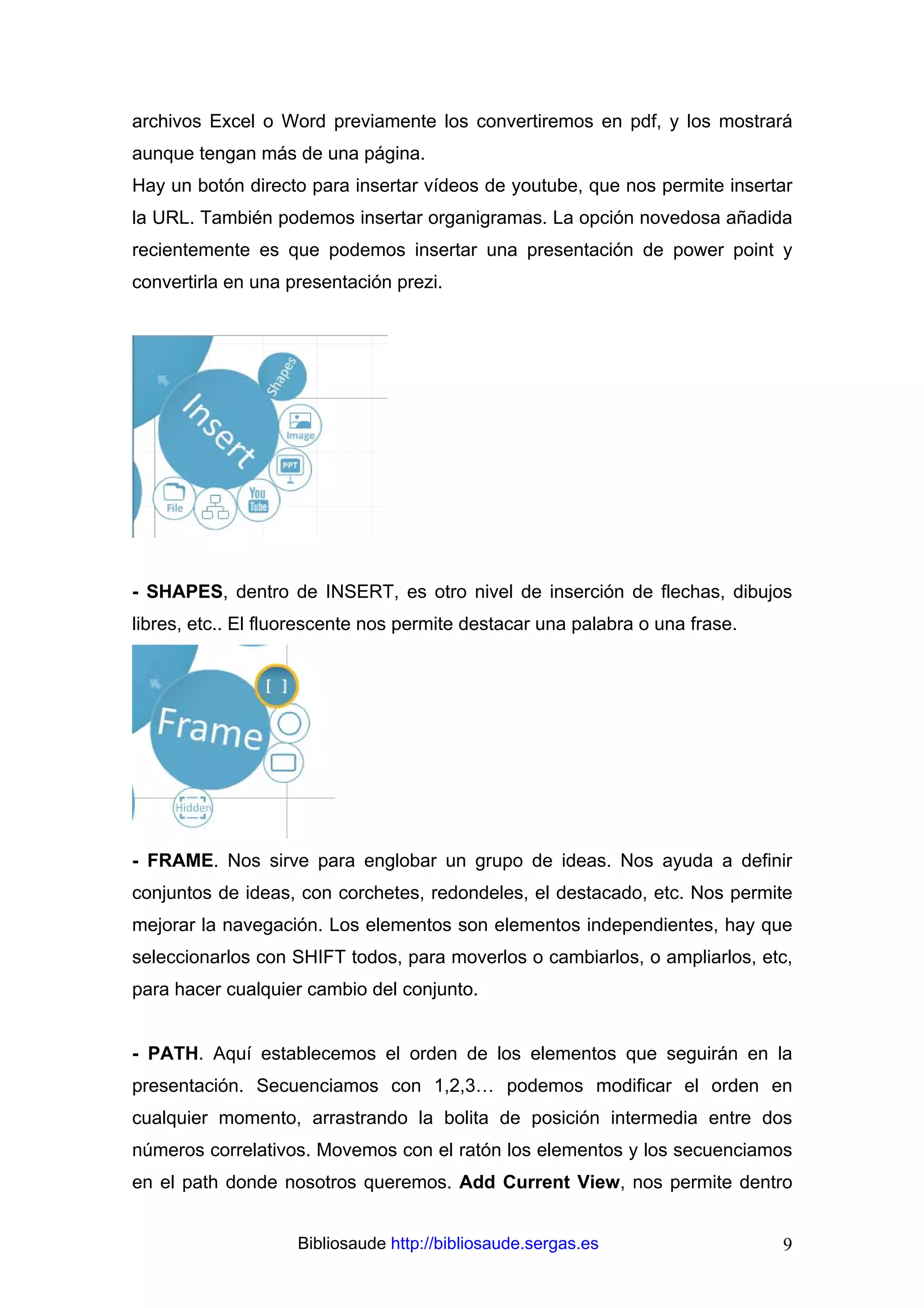 archivos Excel o Word previamente los convertiremos en pdf, y los mostrará
aunque tengan más de una página.
Hay un botón directo para insertar vídeos de youtube, que nos permite insertar
la URL. También podemos insertar organigramas. La opción novedosa añadida
recientemente es que podemos insertar una presentación de power point y
convertirla en una presentación prezi.




- SHAPES, dentro de INSERT, es otro nivel de inserción de flechas, dibujos
libres, etc.. El fluorescente nos permite destacar una palabra o una frase.




- FRAME. Nos sirve para englobar un grupo de ideas. Nos ayuda a definir
conjuntos de ideas, con corchetes, redondeles, el destacado, etc. Nos permite
mejorar la navegación. Los elementos son elementos independientes, hay que
seleccionarlos con SHIFT todos, para moverlos o cambiarlos, o ampliarlos, etc,
para hacer cualquier cambio del conjunto.


- PATH. Aquí establecemos el orden de los elementos que seguirán en la
presentación. Secuenciamos con 1,2,3… podemos modificar el orden en
cualquier momento, arrastrando la bolita de posición intermedia entre dos
números correlativos. Movemos con el ratón los elementos y los secuenciamos
en el path donde nosotros queremos. Add Current View, nos permite dentro


                    Bibliosaude http://bibliosaude.sergas.es                  9
 